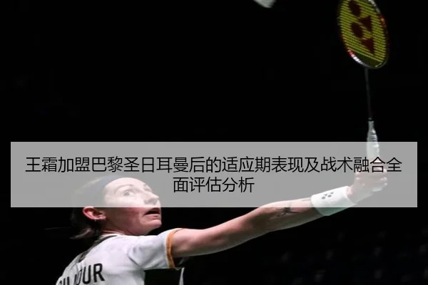 王霜加盟巴黎圣日耳曼后的适应期表现及战术融合全面评估分析